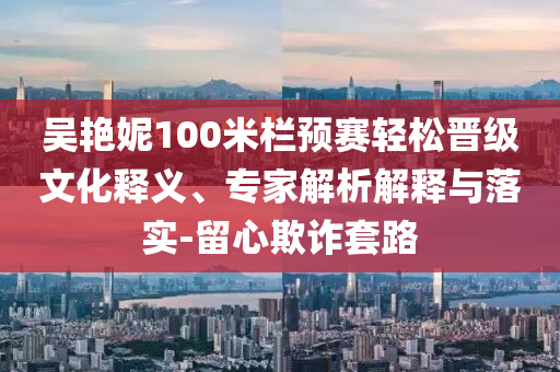 吳艷妮100米欄預(yù)賽輕松晉級文化釋義、專家解析解釋與落實(shí)-留心欺詐套路