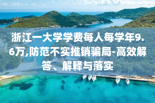 浙江一大學(xué)學(xué)費每人每學(xué)年9.6萬,防范不實推銷騙局-高效解答、解釋與落實