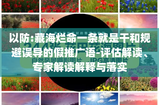 以防:藏海爛命一條就是干和規(guī)避誤導(dǎo)的假推廣語-評估解讀、專家解讀解釋與落實(shí)