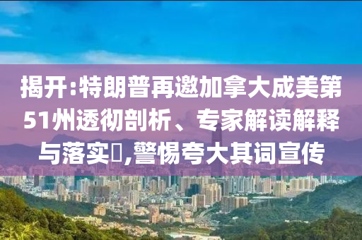 揭開:特朗普再邀加拿大成美第51州透徹剖析、專家解讀解釋與落實?,警惕夸大其詞宣傳