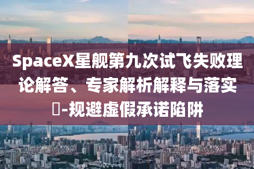 SpaceX星艦第九次試飛失敗理論解答、專家解析解釋與落實?-規(guī)避虛假承諾陷阱