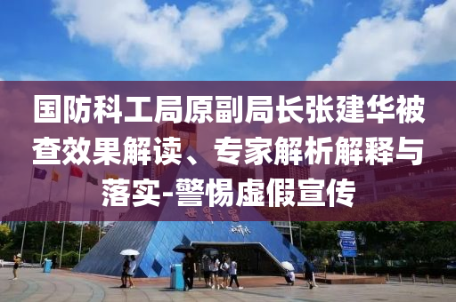 國防科工局原副局長張建華被查效果解讀、專家解析解釋與落實(shí)-警惕虛假宣傳