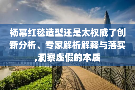 楊冪紅毯造型還是太權(quán)威了創(chuàng)新分析、專家解析解釋與落實(shí),洞察虛假的本質(zhì)