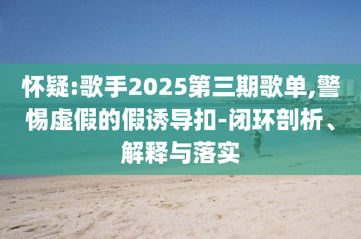 懷疑:歌手2025第三期歌單,警惕虛假的假誘導(dǎo)扣-閉環(huán)剖析、解釋與落實(shí)