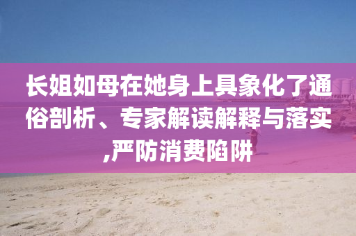 長姐如母在她身上具象化了通俗剖析、專家解讀解釋與落實,嚴(yán)防消費陷阱