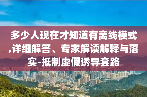 多少人現(xiàn)在才知道有離線模式,詳細(xì)解答、專(zhuān)家解讀解釋與落實(shí)-抵制虛假誘導(dǎo)套路