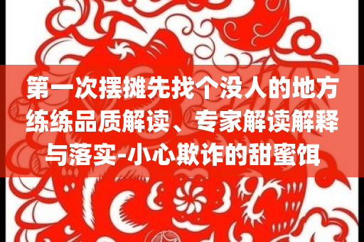 第一次擺攤先找個(gè)沒(méi)人的地方練練品質(zhì)解讀、專家解讀解釋與落實(shí)-小心欺詐的甜蜜餌