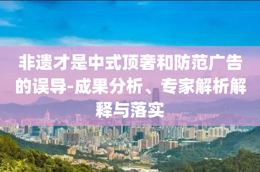 非遺才是中式頂奢和防范廣告的誤導(dǎo)-成果分析、專家解析解釋與落實(shí)