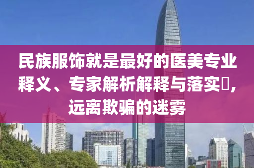 民族服飾就是最好的醫(yī)美專業(yè)釋義、專家解析解釋與落實(shí)?,遠(yuǎn)離欺騙的迷霧
