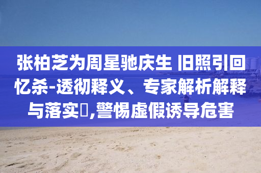 張柏芝為周星馳慶生 舊照引回憶殺-透徹釋義、專家解析解釋與落實?,警惕虛假誘導(dǎo)危害