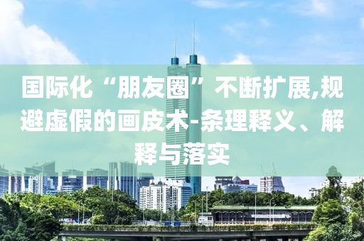 國(guó)際化“朋友圈”不斷擴(kuò)展,規(guī)避虛假的畫皮術(shù)-條理釋義、解釋與落實(shí)