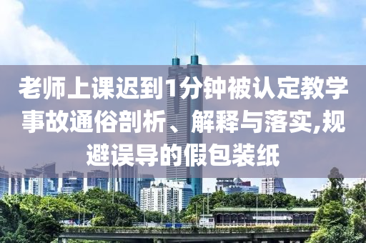 老師上課遲到1分鐘被認(rèn)定教學(xué)事故通俗剖析、解釋與落實(shí),規(guī)避誤導(dǎo)的假包裝紙