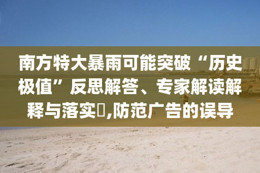 南方特大暴雨可能突破“歷史極值”反思解答、專家解讀解釋與落實(shí)?,防范廣告的誤導(dǎo)