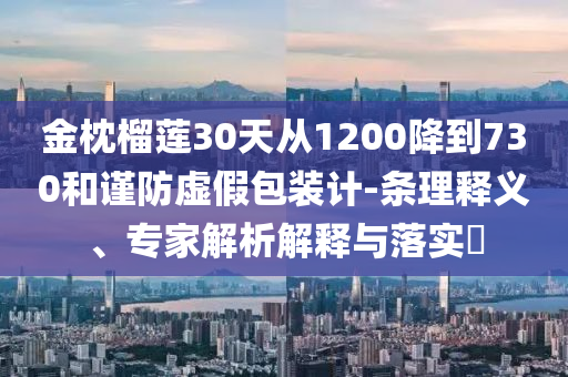 金枕榴蓮30天從1200降到730和謹(jǐn)防虛假包裝計(jì)-條理釋義、專家解析解釋與落實(shí)?