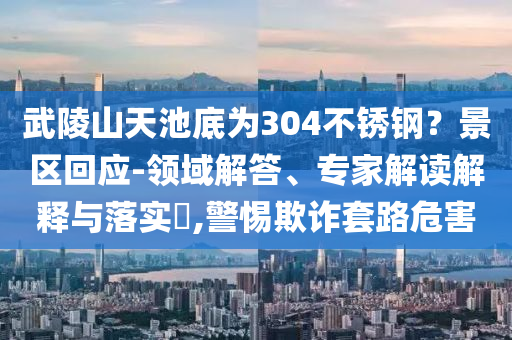 武陵山天池底為304不銹鋼？景區(qū)回應-領域解答、專家解讀解釋與落實?,警惕欺詐套路危害