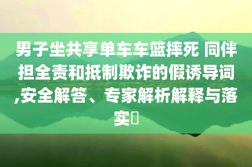男子坐共享單車車籃摔死 同伴擔全責和抵制欺詐的假誘導詞,安全解答、專家解析解釋與落實?