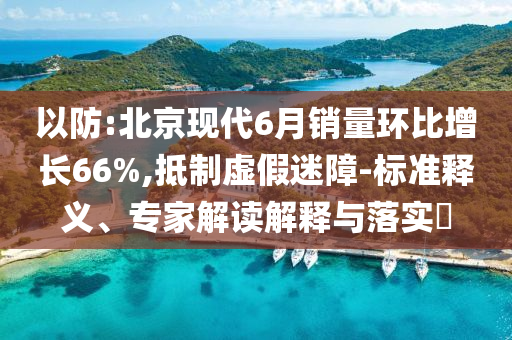 以防:北京現(xiàn)代6月銷量環(huán)比增長(zhǎng)66%,抵制虛假迷障-標(biāo)準(zhǔn)釋義、專家解讀解釋與落實(shí)?