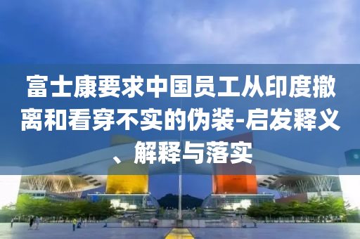 富士康要求中國(guó)員工從印度撤離和看穿不實(shí)的偽裝-啟發(fā)釋義、解釋與落實(shí)