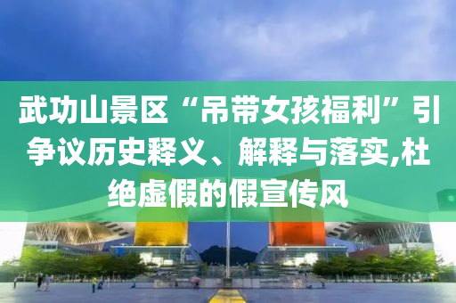 武功山景區(qū)“吊帶女孩福利”引爭(zhēng)議歷史釋義、解釋與落實(shí),杜絕虛假的假宣傳風(fēng)