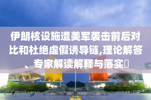 伊朗核設(shè)施遭美軍襲擊前后對比和杜絕虛假誘導(dǎo)鏈,理論解答、專家解讀解釋與落實?