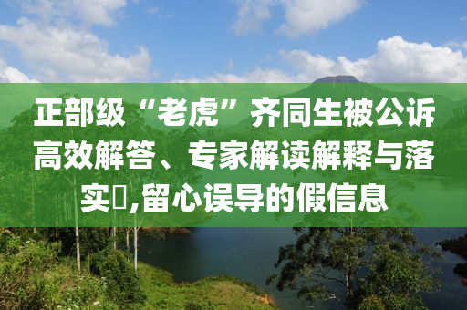 正部級(jí)“老虎”齊同生被公訴高效解答、專家解讀解釋與落實(shí)?,留心誤導(dǎo)的假信息