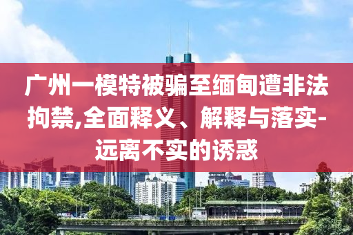 廣州一模特被騙至緬甸遭非法拘禁,全面釋義、解釋與落實-遠離不實的誘惑