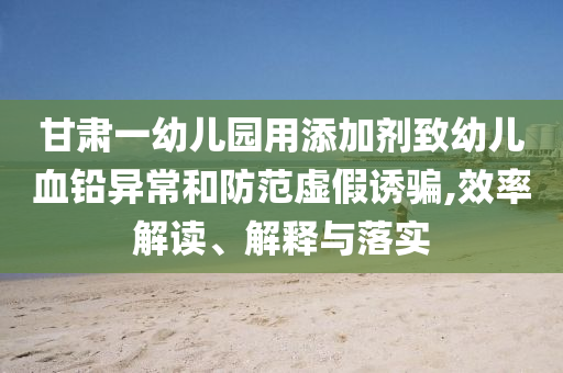 甘肅一幼兒園用添加劑致幼兒血鉛異常和防范虛假誘騙,效率解讀、解釋與落實(shí)