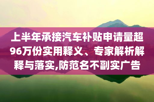 上半年承接汽車(chē)補(bǔ)貼申請(qǐng)量超96萬(wàn)份實(shí)用釋義、專(zhuān)家解析解釋與落實(shí),防范名不副實(shí)廣告