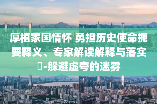 厚植家國(guó)情懷 勇?lián)鷼v史使命扼要釋義、專家解讀解釋與落實(shí)?-躲避虛夸的迷霧