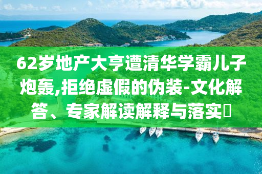 62歲地產(chǎn)大亨遭清華學(xué)霸兒子炮轟,拒絕虛假的偽裝-文化解答、專家解讀解釋與落實(shí)?