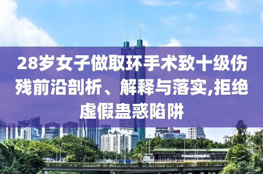 28歲女子做取環(huán)手術(shù)致十級(jí)傷殘前沿剖析、解釋與落實(shí),拒絕虛假蠱惑陷阱