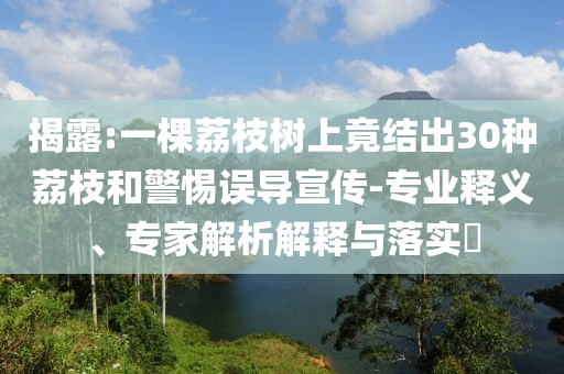 揭露:一棵荔枝樹上竟結(jié)出30種荔枝和警惕誤導(dǎo)宣傳-專業(yè)釋義、專家解析解釋與落實(shí)?