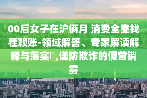 00后女子在滬倆月 消費(fèi)全靠找茬賴賬-領(lǐng)域解答、專家解讀解釋與落實(shí)?,謹(jǐn)防欺詐的假營(yíng)銷霧