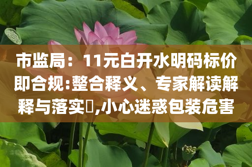 市監(jiān)局：11元白開水明碼標價即合規(guī):整合釋義、專家解讀解釋與落實?,小心迷惑包裝危害