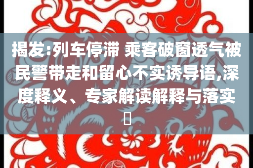 揭發(fā):列車停滯 乘客破窗透氣被民警帶走和留心不實(shí)誘導(dǎo)語,深度釋義、專家解讀解釋與落實(shí)?
