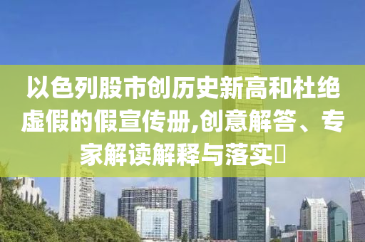 以色列股市創(chuàng)歷史新高和杜絕虛假的假宣傳冊(cè),創(chuàng)意解答、專家解讀解釋與落實(shí)?