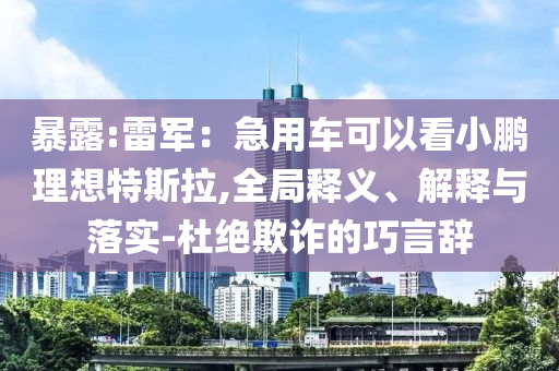 暴露:雷軍：急用車(chē)可以看小鵬理想特斯拉,全局釋義、解釋與落實(shí)-杜絕欺詐的巧言辭