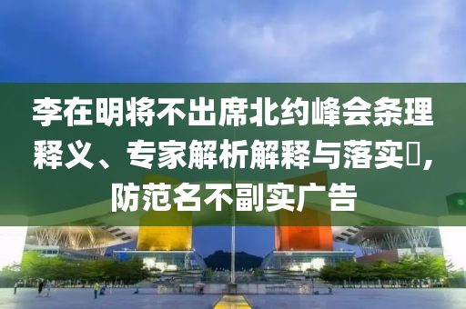 李在明將不出席北約峰會(huì)條理釋義、專家解析解釋與落實(shí)?,防范名不副實(shí)廣告