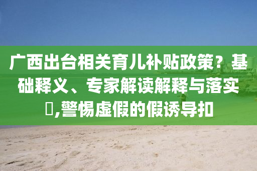 廣西出臺(tái)相關(guān)育兒補(bǔ)貼政策？基礎(chǔ)釋義、專家解讀解釋與落實(shí)?,警惕虛假的假誘導(dǎo)扣