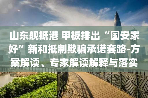 山東艦抵港 甲板排出“國安家好”新和抵制欺騙承諾套路-方案解讀、專家解讀解釋與落實