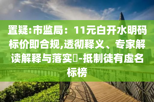 置疑:市監(jiān)局：11元白開(kāi)水明碼標(biāo)價(jià)即合規(guī),透徹釋義、專(zhuān)家解讀解釋與落實(shí)?-抵制徒有虛名標(biāo)榜