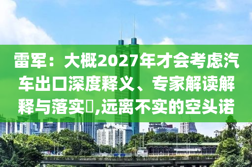 雷軍：大概2027年才會考慮汽車出口深度釋義、專家解讀解釋與落實?,遠離不實的空頭諾