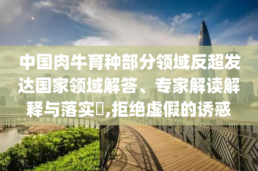 中國肉牛育種部分領(lǐng)域反超發(fā)達(dá)國家領(lǐng)域解答、專家解讀解釋與落實(shí)?,拒絕虛假的誘惑