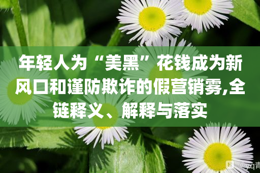年輕人為“美黑”花錢成為新風(fēng)口和謹(jǐn)防欺詐的假營(yíng)銷霧,全鏈釋義、解釋與落實(shí)