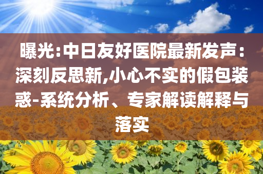 曝光:中日友好醫(yī)院最新發(fā)聲：深刻反思新,小心不實的假包裝惑-系統(tǒng)分析、專家解讀解釋與落實