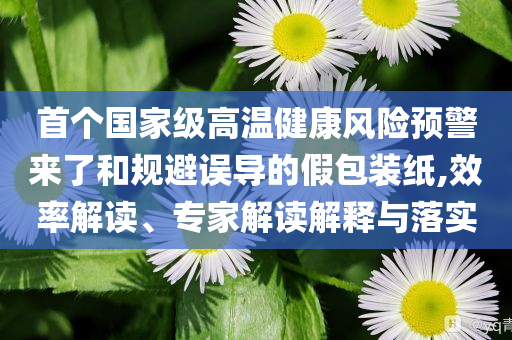 首個(gè)國(guó)家級(jí)高溫健康風(fēng)險(xiǎn)預(yù)警來(lái)了和規(guī)避誤導(dǎo)的假包裝紙,效率解讀、專家解讀解釋與落實(shí)