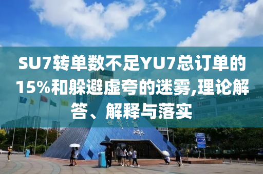 SU7轉(zhuǎn)單數(shù)不足YU7總訂單的15%和躲避虛夸的迷霧,理論解答、解釋與落實(shí)