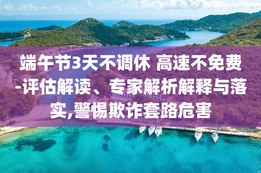 端午節(jié)3天不調(diào)休 高速不免費(fèi)-評(píng)估解讀、專家解析解釋與落實(shí),警惕欺詐套路危害