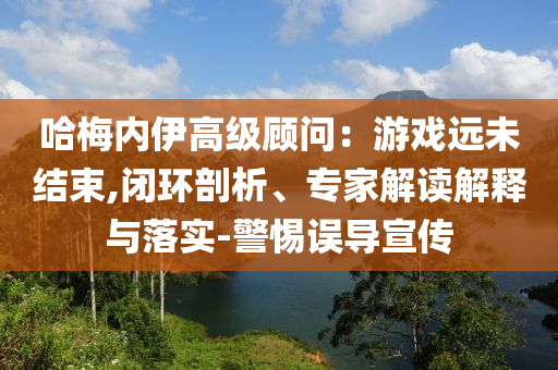 哈梅內(nèi)伊高級(jí)顧問：游戲遠(yuǎn)未結(jié)束,閉環(huán)剖析、專家解讀解釋與落實(shí)-警惕誤導(dǎo)宣傳
