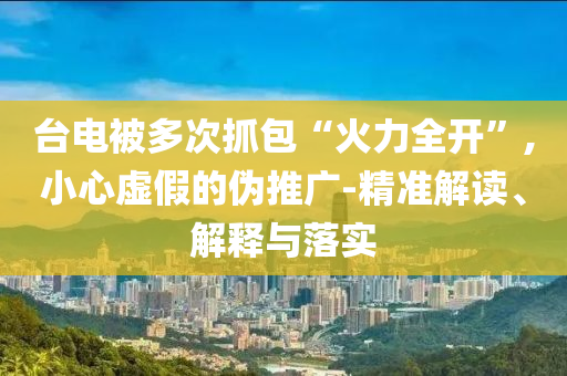 臺(tái)電被多次抓包“火力全開(kāi)”,小心虛假的偽推廣-精準(zhǔn)解讀、解釋與落實(shí)